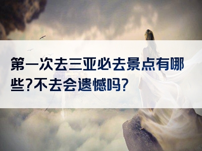 第一次去三亚必去景点有哪些？不去会遗憾吗？
