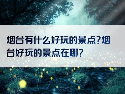 烟台有什么好玩的景点？烟台好玩的景点在哪？