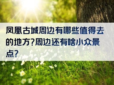 凤凰古城周边有哪些值得去的地方？周边还有啥小众景点？