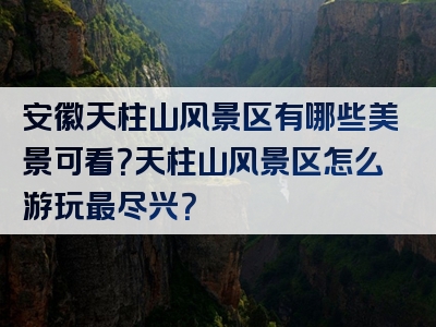 安徽天柱山风景区有哪些美景可看？天柱山风景区怎么游玩最尽兴？