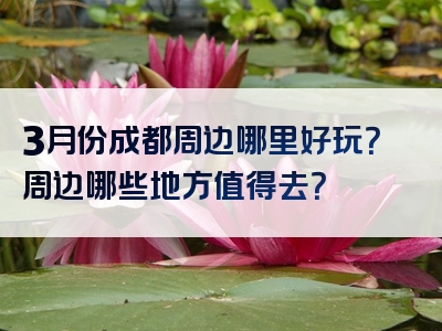 3月份成都周边哪里好玩？周边哪些地方值得去？
