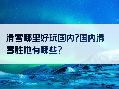 滑雪哪里好玩国内？国内滑雪胜地有哪些？