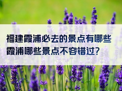 福建霞浦必去的景点有哪些霞浦哪些景点不容错过？