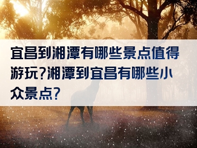 宜昌到湘潭有哪些景点值得游玩？湘潭到宜昌有哪些小众景点？