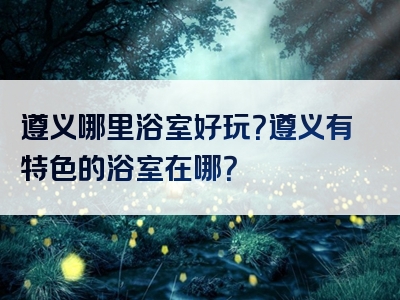 遵义哪里浴室好玩？遵义有特色的浴室在哪？