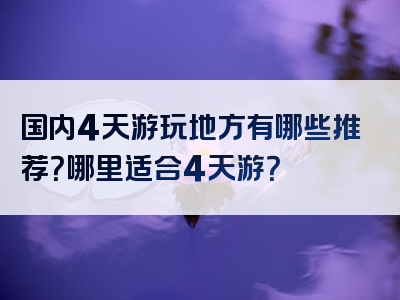 国内4天游玩地方有哪些推荐？哪里适合4天游？