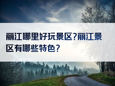丽江哪里好玩景区？丽江景区有哪些特色？