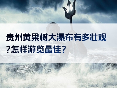 贵州黄果树大瀑布有多壮观？怎样游览最佳？