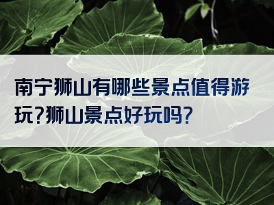 南宁狮山有哪些景点值得游玩？狮山景点好玩吗？