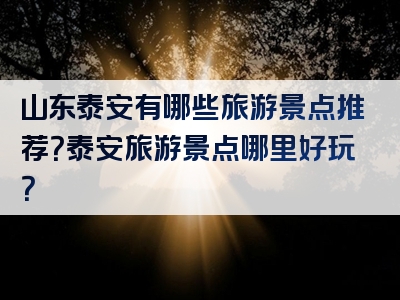 山东泰安有哪些旅游景点推荐？泰安旅游景点哪里好玩？