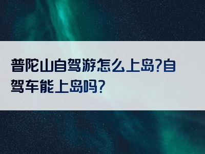 普陀山自驾游怎么上岛？自驾车能上岛吗？