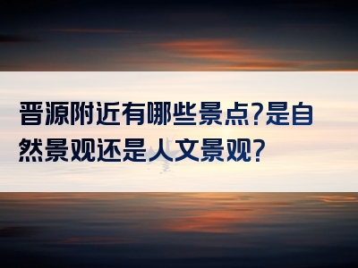 晋源附近有哪些景点？是自然景观还是人文景观？