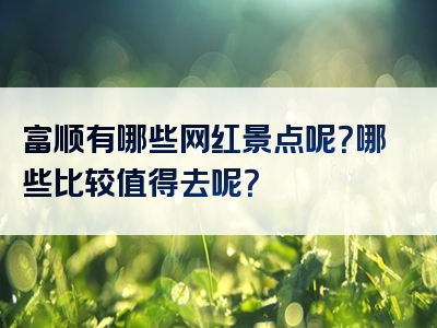 富顺有哪些网红景点呢？哪些比较值得去呢？