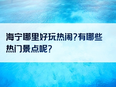 海宁哪里好玩热闹？有哪些热门景点呢？