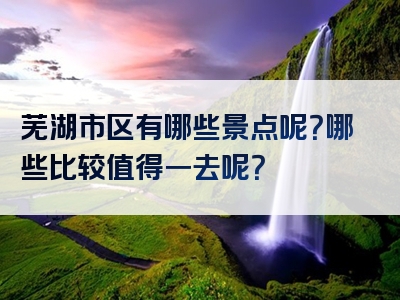 芜湖市区有哪些景点呢？哪些比较值得一去呢？
