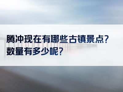 腾冲现在有哪些古镇景点？数量有多少呢？