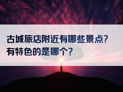 古城旅店附近有哪些景点？有特色的是哪个？