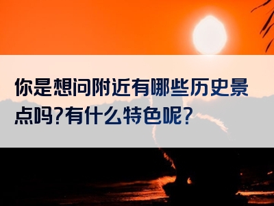 你是想问附近有哪些历史景点吗？有什么特色呢？