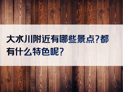大水川附近有哪些景点？都有什么特色呢？