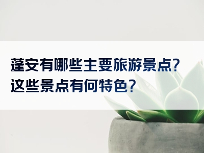 蓬安有哪些主要旅游景点？这些景点有何特色？