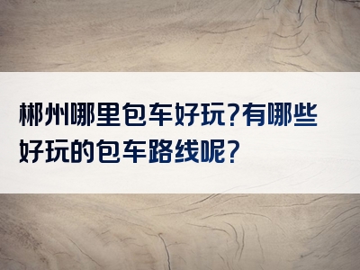 郴州哪里包车好玩？有哪些好玩的包车路线呢？
