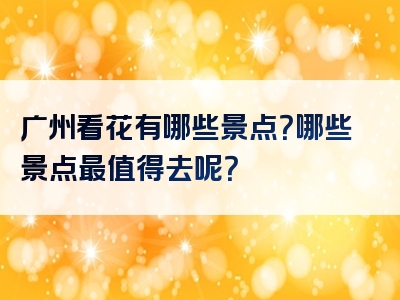 广州看花有哪些景点？哪些景点最值得去呢？