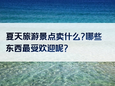 夏天旅游景点卖什么？哪些东西最受欢迎呢？