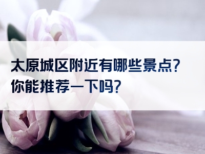 太原城区附近有哪些景点？你能推荐一下吗？