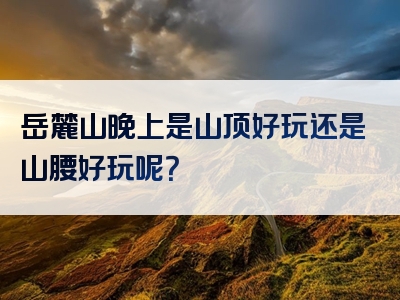 岳麓山晚上是山顶好玩还是山腰好玩呢？
