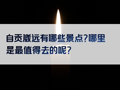 自贡崴远有哪些景点？哪里是最值得去的呢？