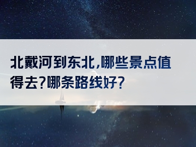 北戴河到东北，哪些景点值得去？哪条路线好？