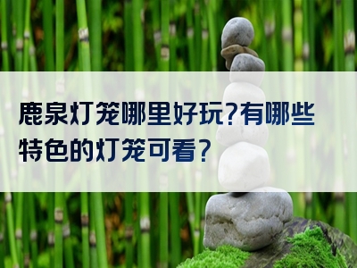 鹿泉灯笼哪里好玩？有哪些特色的灯笼可看？