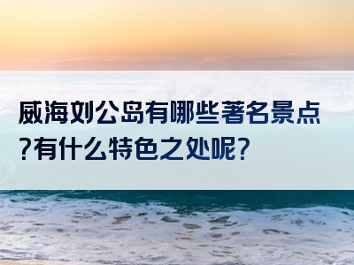 威海刘公岛有哪些著名景点？有什么特色之处呢？