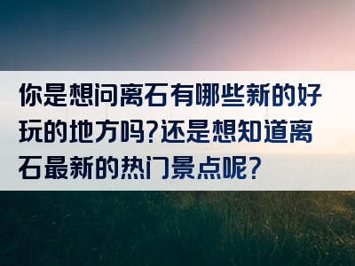 你是想问离石有哪些新的好玩的地方吗？还是想知道离石最新的热门景点呢？
