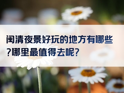 闽清夜景好玩的地方有哪些？哪里最值得去呢？