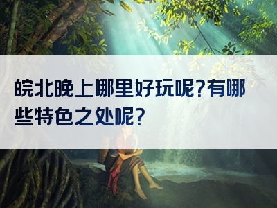 皖北晚上哪里好玩呢？有哪些特色之处呢？