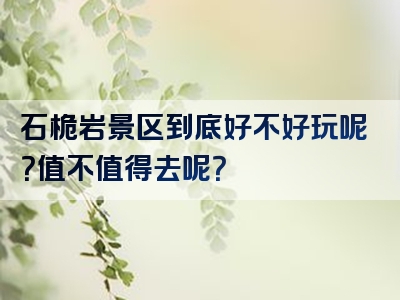 石桅岩景区到底好不好玩呢？值不值得去呢？