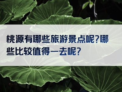 桃源有哪些旅游景点呢？哪些比较值得一去呢？