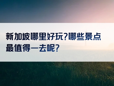 新加坡哪里好玩？哪些景点最值得一去呢？