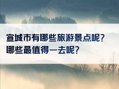 宣城市有哪些旅游景点呢？哪些最值得一去呢？