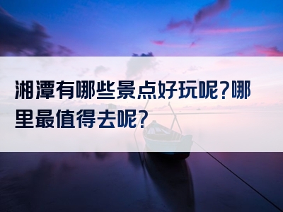 湘潭有哪些景点好玩呢？哪里最值得去呢？