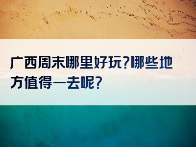 广西周末哪里好玩？哪些地方值得一去呢？