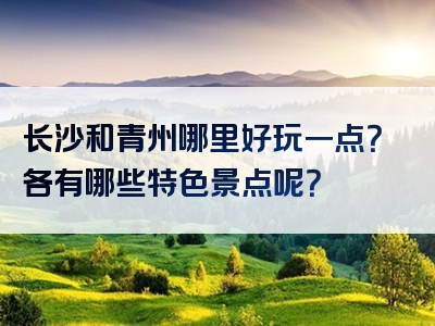 长沙和青州哪里好玩一点？各有哪些特色景点呢？