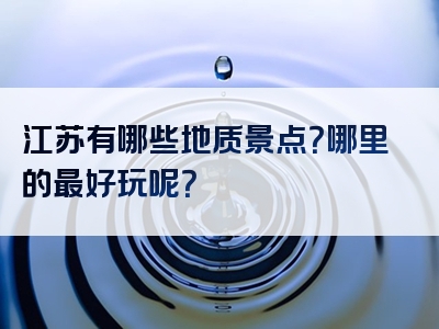 江苏有哪些地质景点？哪里的最好玩呢？