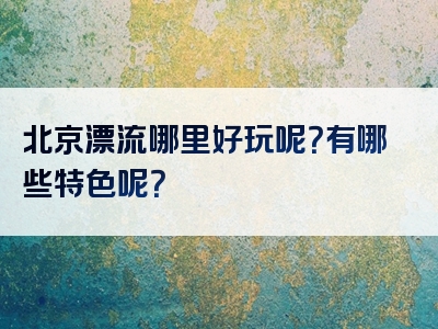 北京漂流哪里好玩呢？有哪些特色呢？