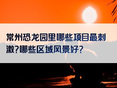 常州恐龙园里哪些项目最刺激？哪些区域风景好？