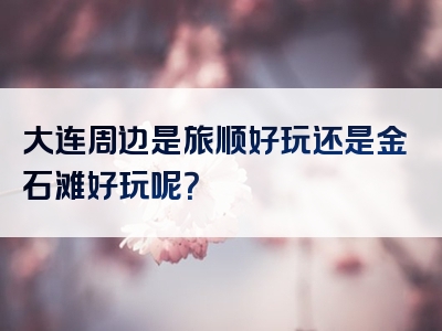 大连周边是旅顺好玩还是金石滩好玩呢？