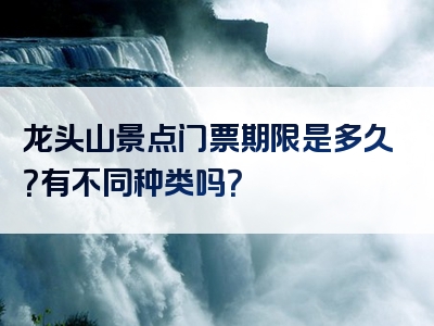 龙头山景点门票期限是多久？有不同种类吗？