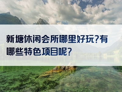 新塘休闲会所哪里好玩？有哪些特色项目呢？