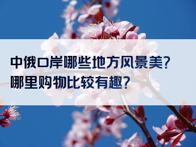 中俄口岸哪些地方风景美？哪里购物比较有趣？